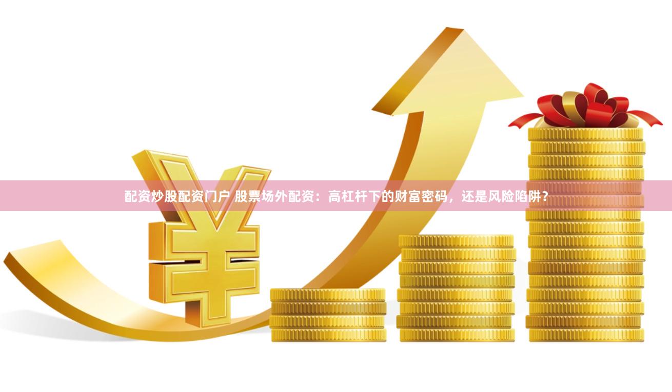 配资炒股配资门户 股票场外配资：高杠杆下的财富密码，还是风险陷阱？