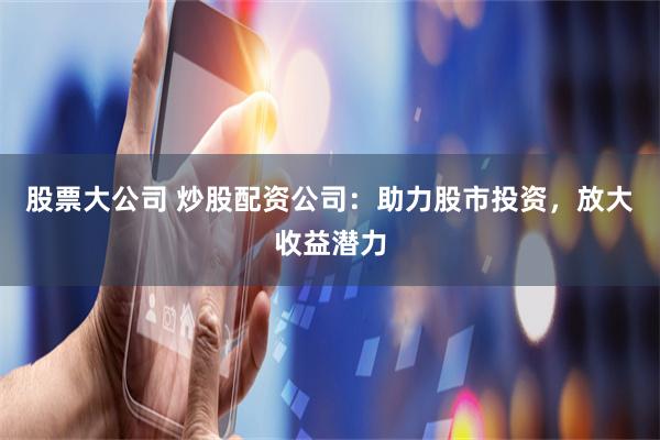 股票大公司 炒股配资公司：助力股市投资，放大收益潜力
