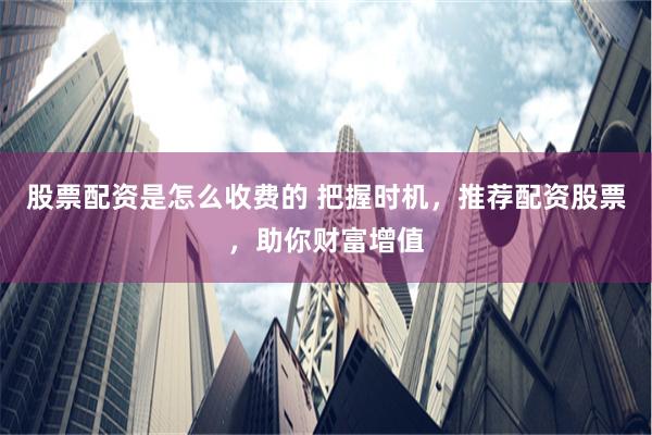 股票配资是怎么收费的 把握时机，推荐配资股票，助你财富增值