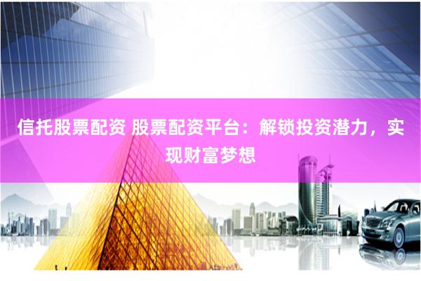 信托股票配资 股票配资平台：解锁投资潜力，实现财富梦想